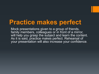 Practice makes perfect
Mock presentations given to a group of friends,
family members, colleagues or in front of a mirror,
will help you grasp the subject and learn the content.
As it is said, practice makes perfect. Rehearsal of
your presentation will also increase your confidence.
 