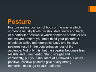 Posture
Posture means position of body or the way in which
someone usually holds his shoulders, neck and back,
or a partic...