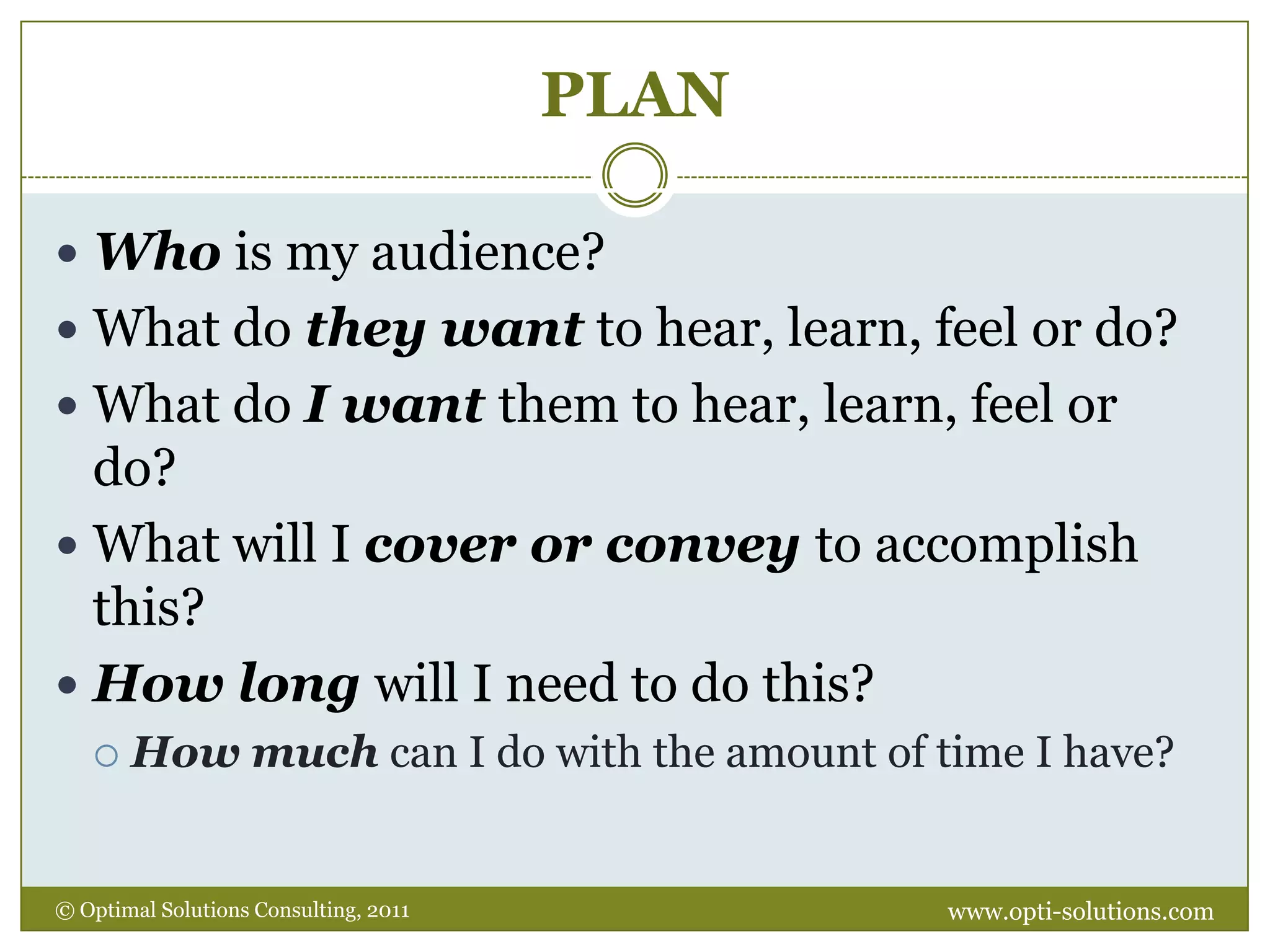 PLANWho is my audience?What do they want to hear, learn, feel or do?  What do I want them to hear, learn, feel or do?What will I cover or convey to accomplish this?How long will I need to do this? How much can I do with the amount of time I have?www.opti-solutions.com© Optimal Solutions Consulting, 2011 