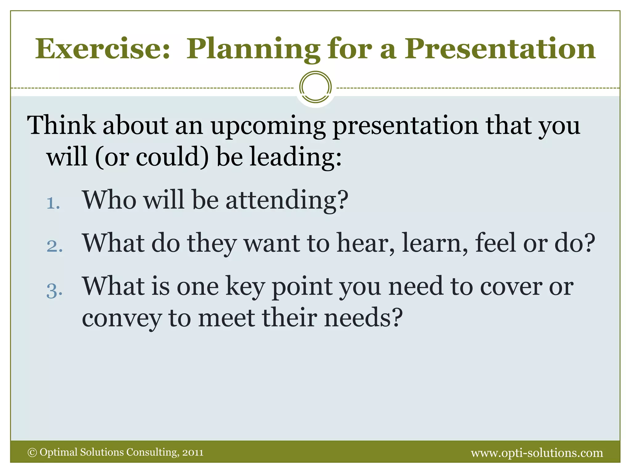 Exercise:  Planning for a PresentationThink about an upcoming presentation that you will (or could) be leading:Who will be attending?What do they want to hear, learn, feel or do?What is one key point you need to cover or convey to meet their needs?www.opti-solutions.com© Optimal Solutions Consulting, 2011 