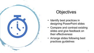 Objectives
• Identify best practices in
designing PowerPoint slides
• Compare and contrast existing
slides and give feedback on
their effectiveness
• Arrange slides following best
practices guidelines
2
 