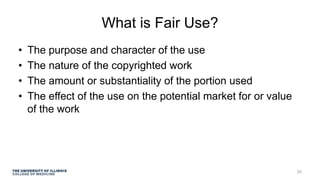 What is Fair Use?
• The purpose and character of the use
• The nature of the copyrighted work
• The amount or substantiality of the portion used
• The effect of the use on the potential market for or value
of the work
20
 