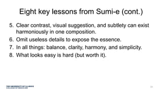Eight key lessons from Sumi-e (cont.)
5. Clear contrast, visual suggestion, and subtlety can exist
harmoniously in one composition.
6. Omit useless details to expose the essence.
7. In all things: balance, clarity, harmony, and simplicity.
8. What looks easy is hard (but worth it).
23
 