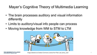 Mayer’s Cognitive Theory of Multimedia Learning
• The brain processes auditory and visual information
differently
• Limits to auditory/visual info people can process
• Moving knowledge from WM to STM to LTM
Image obtained via Creative Commons License from Flickr user james_nash 3
 