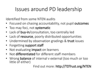 Issues around PD leadership
Identified from some NTEN audits
• Focused on chasing accountability, not pupil outcomes
• Too may foci, not systematic
• Lack of buy-in/consultation, too centrally led
• Lack of resource, poorly distributed opportunities
• Undermined by observation gradings & trust issues
• Forgetting support staff
• Not evaluating impact on learners
• Not differentiated for different staff members
• Wrong balance of internal v external (too much or too
little of either)
Find out more: http://TDTrust.org/NTEN
 