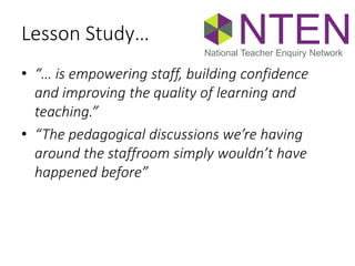 Lesson Study…
• “… is empowering staff, building confidence
and improving the quality of learning and
teaching.”
• “The pedagogical discussions we’re having
around the staffroom simply wouldn’t have
happened before”
NTENNational Teacher Enquiry Network
 