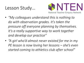 Lesson Study…
• “My colleagues understand this is nothing to
do with observation grades. It's taken the
pressure off everyone planning by themselves.
It's a really supportive way to work together
and develop our practice”
• “A girl who’d almost never existed for me in my
PE lesson is now loving her lessons – she’s even
started coming to athletics club after school”
NTENNational Teacher Enquiry Network
 