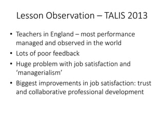 Lesson Observation – TALIS 2013
• Teachers in England – most performance
managed and observed in the world
• Lots of poor feedback
• Huge problem with job satisfaction and
‘managerialism’
• Biggest improvements in job satisfaction: trust
and collaborative professional development
 