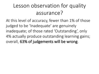 Lesson observation for quality
assurance?
At this level of accuracy, fewer than 1% of those
judged to be ‘Inadequate’ are genuinely
inadequate; of those rated ‘Outstanding’, only
4% actually produce outstanding learning gains;
overall, 63% of judgements will be wrong.
 