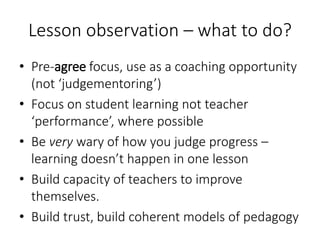 Lesson observation – what to do?
• Pre-agree focus, use as a coaching opportunity
(not ‘judgementoring’)
• Focus on student learning not teacher
‘performance’, where possible
• Be very wary of how you judge progress –
learning doesn’t happen in one lesson
• Build capacity of teachers to improve
themselves.
• Build trust, build coherent models of pedagogy
 