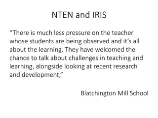 NTEN and IRIS
“There is much less pressure on the teacher
whose students are being observed and it’s all
about the learning. They have welcomed the
chance to talk about challenges in teaching and
learning, alongside looking at recent research
and development,”
Blatchington Mill School
 