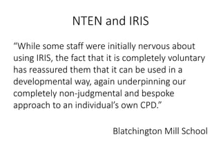 NTEN and IRIS
“While some staff were initially nervous about
using IRIS, the fact that it is completely voluntary
has reassured them that it can be used in a
developmental way, again underpinning our
completely non-judgmental and bespoke
approach to an individual’s own CPD.”
Blatchington Mill School
 