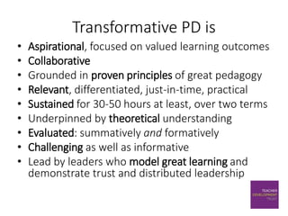Transformative PD is
• Aspirational, focused on valued learning outcomes
• Collaborative
• Grounded in proven principles of great pedagogy
• Relevant, differentiated, just-in-time, practical
• Sustained for 30-50 hours at least, over two terms
• Underpinned by theoretical understanding
• Evaluated: summatively and formatively
• Challenging as well as informative
• Lead by leaders who model great learning and
demonstrate trust and distributed leadership
 