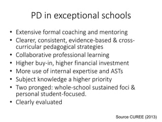 PD in exceptional schools
• Extensive formal coaching and mentoring
• Clearer, consistent, evidence-based & cross-
curricular pedagogical strategies
• Collaborative professional learning
• Higher buy-in, higher financial investment
• More use of internal expertise and ASTs
• Subject knowledge a higher priority
• Two pronged: whole-school sustained foci &
personal student-focused.
• Clearly evaluated
Source CUREE (2013)
 