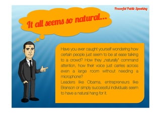 Powerful Public Speaking



           ms so na tural...
It all see

           Have you ever caught yourself wondering how
           certain people just seem to be at ease talking
           to a crowd? How they „naturally“ command
           attention, how their voice just carries across
           even a large room without needing a
           microphone?
           Leaders like Obama, entrepreneurs like
           Branson or simply successful individuals seem
           to have a natural hang for it.
 