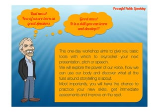 Powerful Public Speaking
     Bad news!
Few of us are born as                 Good news!
   great speakers             It is a skill you can learn
                                     and develop!!!




                        This one-day workshop aims to give you basic
                        tools with which to skyrocket your next
                        presentation, pitch or speech.
                        We will explore the power of our voice, how we
                        can use our body and discover what all the
                        fuss around storytelling is about.
                        Most importantly, you will have the chance to
                        practice your new skills, get immediate
                        assesments and improve on the spot.
 