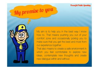 Powerful Public Speaking



M y promis e to you


          My aim is to help you in the best way I know
          how to. That means pushing you out of your
          comfort zone and occasionally poking you to
          make sure that you get the best and most from
          our experience together.
          That also means to create a safe environment in
          which you feel comfortable to explore new
          ideas, contemplate new thoughts and create
          new dialogue within and without.
 