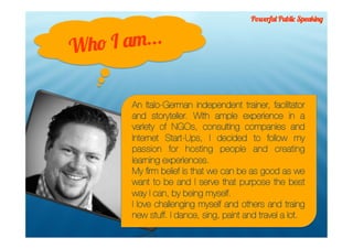Powerful Public Speaking



Who I am...

       An Italo-German independent trainer, facilitator
       and storyteller. With ample experience in a
       variety of NGOs, consulting companies and
       Internet Start-Ups, I decided to follow my
       passion for hosting people and creating
       learning experiences.
       My ﬁrm belief is that we can be as good as we
       want to be and I serve that purpose the best
       way I can, by being myself.
       I love challenging myself and others and traing
       new stuff. I dance, sing, paint and travel a lot.
 