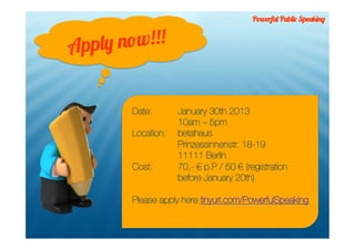 Powerful Public Speaking



App ly now!!!


        Date:       January 30th 2013
                    10am – 5pm
        Location:   betahaus
                    Prinzessinnenstr. 18-19
                    11111 Berlin
        Cost:       70,- € p.P / 50 € (registration
                    before January 20th)

        Please apply here tinyurl.com/PowerfulSpeaking
 