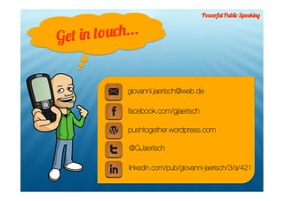 Powerful Public Speaking



Get in touch...


            giovanni.jaerisch@web.de

            facebook.com/gjaerisch

            pushtogether.wordpress.com

             @GJaerisch

             linkedin.com/pub/giovanni-jaerisch/3/a/421
 