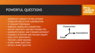 POWERFUL QUESTIONS
• GENERATES CURIOSITY IN THE LISTENER
• STIMULATES REFLECTIVE CONVERSATION
• IS THOUGHT-PROVOKING
• SURFACES UNDERLYING ASSUMPTIONS
• INVITES CREATIVITY AND NEW POSSIBILITIES
• GENERATES ENERGY AND FORWARD MOVEMENT
• CHANNELS ATTENTION AND FOCUSES INQUIRY
• STAYS WITH PARTICIPANTS
• TOUCHES A DEEP MEANING
• EVOKES MORE QUESTIONS
• OFTEN A SHORT QUESTION
 
