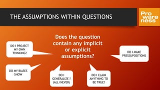 THE ASSUMPTIONS WITHIN QUESTIONS
Does the question
contain any implicit
or explicit
assumptions?
DO I MAKE
PRESSUPOSITIONS
DO MY BIASES
SHOW DO I
GENERALIZE ?
(ALL/NEVER)
DO I CLAIM
ANYTHING TO
BE TRUE?
DO I PROJECT
MY OWN
THINKING?
 