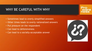 WHY BE CAREFUL WITH WHY
• Sometimes lead to overly simplified answers
• Other times leads to overly rationalized answers
• Put pressure on the respondent
• Can lead to defensiveness
• Can lead to a socially-acceptable answer
 