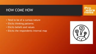 HOW COME HOW
• Tend to be of a curious nature
• Elicits thinking patterns
• Elicits beliefs and values
• Elicits the respondents internal map
 