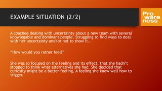 EXAMPLE SITUATION (2/2)
A coachee dealing with uncertainty about a new team with several
knowlegable and dominant people. Struggling to find ways to deal
with her uncertainty and/or not to show it..
“How would you rather feel?”
She was so focused on the feeling and its effect, that she hadn’t
stopped to think what alternatives she had. She decided that
curiosity might be a better feeling. A feeling she knew well how to
trigger.
 