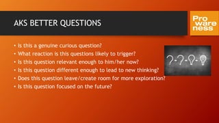 AKS BETTER QUESTIONS
• Is this a genuine curious question?
• What reaction is this questions likely to trigger?
• Is this question relevant enough to him/her now?
• Is this question different enough to lead to new thinking?
• Does this question leave/create room for more exploration?
• Is this question focused on the future?
 