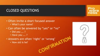 CLOSED QUESTIONS
• Often invite a short focused answer
• What’s your name?
• Can often be anwered by “yes” or “no”
• Did you …. ?
• Have you …. ?
• Answers are often ‘right’ or ‘wrong’
• How old is he?
 