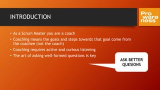 INTRODUCTION
• As a Scrum Master you are a coach
• Coaching means the goals and steps towards that goal come from
the coachee (not the coach)
• Coaching requires active and curious listening
• The art of asking well-formed questions is key
ASK BETTER
QUESIONS
 