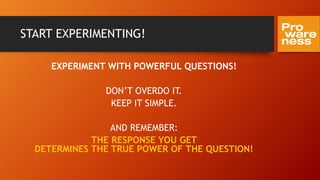 START EXPERIMENTING!
EXPERIMENT WITH POWERFUL QUESTIONS!
DON’T OVERDO IT.
KEEP IT SIMPLE.
AND REMEMBER:
THE RESPONSE YOU GET
DETERMINES THE TRUE POWER OF THE QUESTION!
 