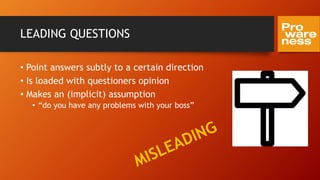 LEADING QUESTIONS
• Point answers subtly to a certain direction
• Is loaded with questioners opinion
• Makes an (implicit) assumption
• “do you have any problems with your boss”
 