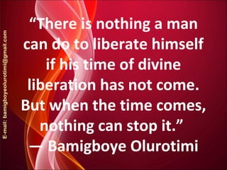 “There is nothing a man
can do to liberate himself
if his time of divine
liberation has not come.
But when the time comes,
nothing can stop it.”
― Bamigboye Olurotimi
 