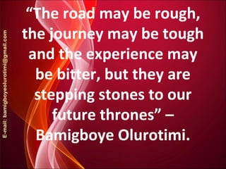 “The road may be rough,
the journey may be tough
and the experience may
be bitter, but they are
stepping stones to our
future thrones” –
Bamigboye Olurotimi.
 
