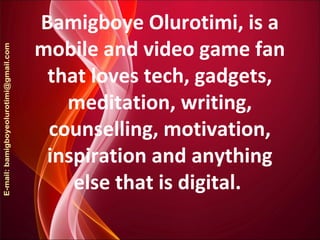 Bamigboye Olurotimi, is a
mobile and video game fan
that loves tech, gadgets,
meditation, writing,
counselling, motivation,
inspiration and anything
else that is digital.
 