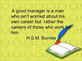 A good manager is a man who isn’t worried about his own career but  rather the careers of those who work for him H.S.M. Burnes 