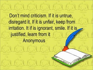 Don’t mind criticism. If it is untrue, disregard it. If it is unfair, keep from irritation. It if is ignorant, smile. If it is  justified, learn from it Anonymous 