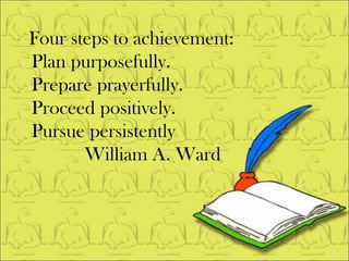 Four steps to achievement: Plan purposefully.  Prepare prayerfully.  Proceed positively. Pursue persistently William A. Ward 