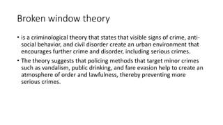 Broken window theory
• is a criminological theory that states that visible signs of crime, anti-
social behavior, and civil disorder create an urban environment that
encourages further crime and disorder, including serious crimes.
• The theory suggests that policing methods that target minor crimes
such as vandalism, public drinking, and fare evasion help to create an
atmosphere of order and lawfulness, thereby preventing more
serious crimes.
 