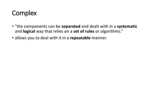 Complex
• "the components can be separated and dealt with in a systematic
and logical way that relies on a set of rules or algorithms.”
• allows you to deal with it in a repeatable manner.
 