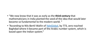 • “We now know that it was as early as the third century that
mathematicians in India planted the seed of the idea that would later
become so fundamental to the modern world. ”
• “According to Nils-Bertil Wallin of YaleGlobal, by 773, zero reached
Baghdad where it became part of the Arabic number system, which is
based upon the Indian system.”
 