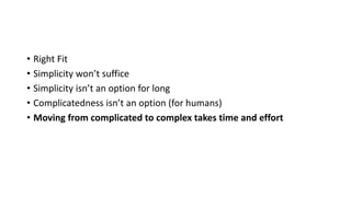 • Right Fit
• Simplicity won’t suffice
• Simplicity isn’t an option for long
• Complicatedness isn’t an option (for humans)
• Moving from complicated to complex takes time and effort
 