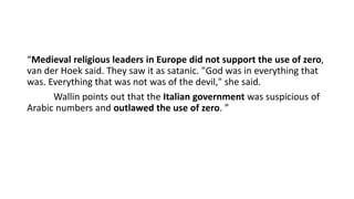 “Medieval religious leaders in Europe did not support the use of zero,
van der Hoek said. They saw it as satanic. "God was in everything that
was. Everything that was not was of the devil," she said.
Wallin points out that the Italian government was suspicious of
Arabic numbers and outlawed the use of zero. ”
 