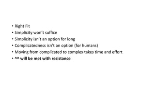 • Right Fit
• Simplicity won’t suffice
• Simplicity isn’t an option for long
• Complicatedness isn’t an option (for humans)
• Moving from complicated to complex takes time and effort
• ^^ will be met with resistance
 