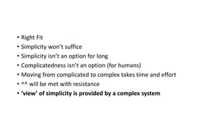 • Right Fit
• Simplicity won’t suffice
• Simplicity isn’t an option for long
• Complicatedness isn’t an option (for humans)
• Moving from complicated to complex takes time and effort
• ^^ will be met with resistance
• ‘view’ of simplicity is provided by a complex system
 