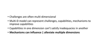 • Challenges are often multi-dimensional
• Multi-D model can represent challenges, capabilities, mechanisms to
improve capabilities
• Capabilities in one dimension can’t satisfy inadequacies in another
• Mechanisms can influence | alleviate multiple dimensions
 