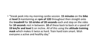 • “Sneak peek into my morning cardio session. 15 minutes on the bike
at level 3 maintaining an rpm of 120 throughout then straight onto
the treadmill for 10 strides of 20 seconds each and step on the sides
for 10 seconds rest in between. 10 of these back to back at a speed of
19 km/hr and level 1 on incline. All of this using the altitude training
mask which makes it twice as hard. Train hard train smart. Wish
everyone a active and healthy day.”
 