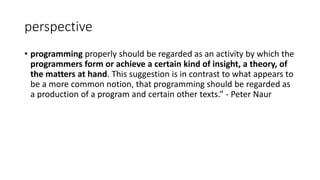 perspective
• programming properly should be regarded as an activity by which the
programmers form or achieve a certain kind of insight, a theory, of
the matters at hand. This suggestion is in contrast to what appears to
be a more common notion, that programming should be regarded as
a production of a program and certain other texts.” - Peter Naur
 